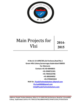 Main Projects for 
Vlsi 
2014- 
2015 
H.No:11-13-1099/301,Sai Enclaves,Road No.1 
Green Hills Colony,Saroornagar,Hyderabad-500035 
For Abstracts 
Contact:+91 40-40040855 
+91-9948721501 
+91-7842522786 
+91-885694832 
+91-9703655654 
Mail Us: PurpleTechnoSolutions @gmail.com 
Pts.hyd2009@gmail.com 
Info@PurpleTechnoSolutions.com 
Address: Purple Techno Solutions, H.No:11-13-1099/301,Sai Enclaves, Road No 1,GreenHills 
Colony, Hyderabad. Call Us:+91-7842522786/8885694832/9948721501/9703655654 
 