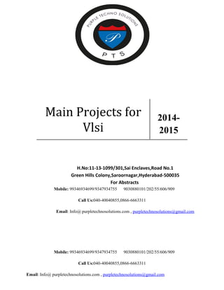 Main Projects for 
Vlsi 
2014- 
2015 
H.No:11-13-1099/301,Sai Enclaves,Road No.1 
Green Hills Colony,Saroornagar,Hyderabad-500035 
For Abstracts 
Mobile: 99346934699/9347934755 9030880101/202/55/606/909 
Call Us:040-40040855,0866-6663311 
Email: Info@ purpletechnosolutions.com , purpletechnosolutions@gmail.com 
Mobile: 99346934699/9347934755 9030880101/202/55/606/909 
Call Us:040-40040855,0866-6663311 
Email: Info@ purpletechnosolutions.com , purpletechnosolutions@gmail.com 
 