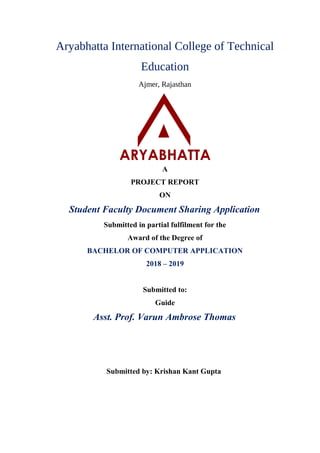 Aryabhatta International College of Technical
Education
Ajmer, Rajasthan
A
PROJECT REPORT
ON
Student Faculty Document Sharing Application
Submitted in partial fulfilment for the
Award of the Degree of
BACHELOR OF COMPUTER APPLICATION
2018 – 2019
Submitted to:
Guide
Asst. Prof. Varun Ambrose Thomas
Submitted by: Krishan Kant Gupta
 
