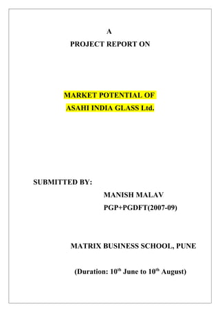 A
        PROJECT REPORT ON




      MARKET POTENTIAL OF
       ASAHI INDIA GLASS Ltd.




SUBMITTED BY:
                  MANISH MALAV
                  PGP+PGDFT(2007-09)




        MATRIX BUSINESS SCHOOL, PUNE


         (Duration: 10th June to 10th August)
 