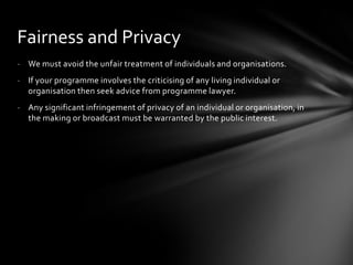 Fairness and Privacy
- We must avoid the unfair treatment of individuals and organisations.
- If your programme involves the criticising of any living individual or
  organisation then seek advice from programme lawyer.
- Any significant infringement of privacy of an individual or organisation, in
  the making or broadcast must be warranted by the public interest.
 