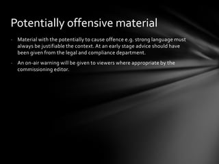 Potentially offensive material
- Material with the potentially to cause offence e.g. strong language must
  always be justifiable the context. At an early stage advice should have
  been given from the legal and compliance department.
- An on-air warning will be given to viewers where appropriate by the
  commissioning editor.
 