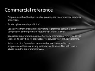 Commercial reference
- Programmes should not give undue prominence to commercial products
  or services.
- Product placement is prohibited.
- Seek advice from programme lawyer if programmes contain viewer
  competition and/or premium rate phone calls for viewers.
- Sponsored programmes must not have any promotional reference to the
  sponsor, its activities, its products or its services within the programme.
- Adverts or clips from advertisements that are then used in the
  programme will require strong editorial justification. This will require
  advice from the programme lawyer.
 