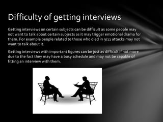 Difficulty of getting interviews
Getting interviews on certain subjects can be difficult as some people may
not want to talk about certain subjects as it may trigger emotional drama for
them. For example people related to those who died in 9/11 attacks may not
want to talk about it.
Getting interviews with important figures can be just as difficult if not more
due to the fact they may have a busy schedule and may not be capable of
fitting an interview with them.
 