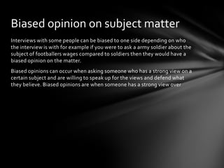 Biased opinion on subject matter
Interviews with some people can be biased to one side depending on who
the interview is with for example if you were to ask a army soldier about the
subject of footballers wages compared to soldiers then they would have a
biased opinion on the matter.
Biased opinions can occur when asking someone who has a strong view on a
certain subject and are willing to speak up for the views and defend what
they believe. Biased opinions are when someone has a strong view over
 
