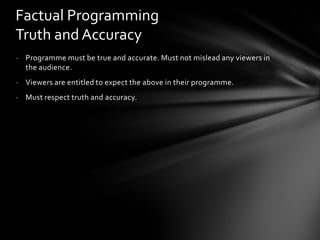 Factual Programming
Truth and Accuracy
- Programme must be true and accurate. Must not mislead any viewers in
  the audience.
- Viewers are entitled to expect the above in their programme.
- Must respect truth and accuracy.
 