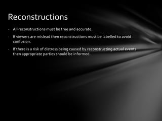 Reconstructions
- All reconstructions must be true and accurate.
- If viewers are mislead then reconstructions must be labelled to avoid
  confusion.
- If there is a risk of distress being caused by reconstructing actual events
  then appropriate parties should be informed.
 
