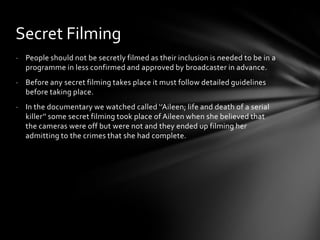 Secret Filming
- People should not be secretly filmed as their inclusion is needed to be in a
  programme in less confirmed and approved by broadcaster in advance.
- Before any secret filming takes place it must follow detailed guidelines
  before taking place.
- In the documentary we watched called ‘’Aileen; life and death of a serial
  killer’’ some secret filming took place of Aileen when she believed that
  the cameras were off but were not and they ended up filming her
  admitting to the crimes that she had complete.
 