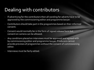Dealing with contributors
- If advertising for the contributors then all wording for adverts have to be
  approved by the commissioning editor and programme lawyer.
- Contributors should take part in the programmes based on their informed
  consent.
- Consent would normally be in the form of signed release form but
  consent on camera can be allowed.
- Any conditions placed on interviews must be approved and agreed with
  by commissioning editor and programme lawyer. Producers cannot
  provide previews of programmes without the consent of commissioning
  editor.
- Interviews must be fairly edited.
 