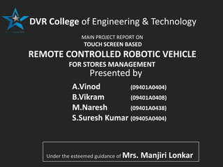 +++++++++++++
DVR College of Engineering & Technology
MAIN PROJECT REPORT ON
TOUCH SCREEN BASED
REMOTE CONTROLLED ROBOTIC VEHICLE
FOR STORES MANAGEMENT
A.Vinod (09401A0404)
B.Vikram (09401A0408)
M.Naresh (09401A0438)
S.Suresh Kumar (09405A0404)
Presented by
Under the esteemed guidance of Mrs. Manjiri Lonkar
 