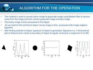 ALGORITHM FOR THE OPERATION
• This method is used to convert colour image to greyscale image using Median filter to remove
noise from the image and then convert greyscale image to binary image.
• The binary image is then processed to find object.
• .As we need to find centroid of object, binary image is then, processed with image negative
algorithm.
• After finding centroid of object, signature of object is generated. Signature is a 1-dimensional
plot of distance from centre to boundary of object at regular increment in angle from 0 to 360.
 
