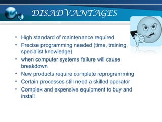 DISADVANTAGES
• High standard of maintenance required
• Precise programming needed (time, training,
specialist knowledge)
• when computer systems failure will cause
breakdown
• New products require complete reprogramming
• Certain processes still need a skilled operator
• Complex and expensive equipment to buy and
install
 