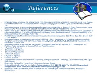 References
• INTERNATIONAL JOURNAL OF SCIENTIFIC & TECHNOLOGY RESEARCH VOLUME 5, ISSUE 06, JUNE 2016 Position
Control Method For Pick And Place Robot Arm For Object Sorting System -Khin Moe Myint, Zaw Min Min Htun, Hla Myo
Tun
• International Journal of Advanced Computational Engineering and Networking, -, Sept-2013 Object Detection Using Image
Processing For An Industrial Robot -OBJECT DETECTION USING IMAGE PROCESSING FOR AN
• INDUSTRIAL ROBOT P.B.VIJAYALAXMI, 2ROHAN PUTTA, 3GAYATRI SHINDE, 4PUNIT LOHANI,Assistant Professor, Department of
Computer Engineering, Fr. C. Rodrigues Institute of Technology, Vashi, India,Department of Computer Engineering, Fr. C.
Rodrigues Institute of Technology, Vashi, India
• Paul RP, Shimano B, Mayer GE. Kinematic control equation for simple manipulators. IEEE Trans. Syst. Man.Cybern. SMC-
11. 198; 449-455.
• International Journal of Robotics and Automation (IJRA)-Vol. 2, No. 3, September 2013-End-Effector Position Analysis
Using Forward Kinematics for 5 DOF Pravak Robot Arm-Jolly Shah1, S.S.Rattan1, B.C.Nakra21ME Department, NIT,
Kurukshetra, 136118, India
• International Journal of Mechanical & Mechatronics Engineering IJMME-IJENS , October 2013 - Development of a
Prototype Robot Manipulator for Industrial Pick-and-Place Operations
• 1.Ayokunle A. Awelewa;
• 2.Kenechukwu C. Mbanisi;
• 3.Samuel O.Majekodunmi;
• 4.Ishioma A. Odigwe;
• 5.Ayoade F. Agbetuyi;
• 6.Isaac A. Samuel
• -Department of Electrical and Information Engineering, College of Science & Technology, Covenant University, Ota, Ogun
State, Nigeria.
• Determining the Benefit of Human Input in Human-in-the-Loop Robotic
• Systems,Christine Bringes, Yun Lin, Yu Sun, Redwan Alqasemi-2013 IEEE RO-MAN: The 22nd IEEE International
Symposium on Robot and Human Interactive Communication Gyeongju, Korea
• Project on― Pick n Place Robot‖, made by Bharat Jain and Dinesh Rajput, under guidance of Prof. KaviArya, IIT
Mumbai,2010.
 