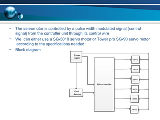 • The servomotor is controlled by a pulse width modulated signal (control
signal) from the controller unit through its control wire
• We can either use a SG-5010 servo motor or Tower pro SG-90 servo motor
according to the specifications needed
• Block diagram
 