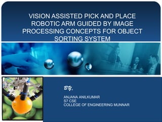 VISION ASSISTED PICK AND PLACE
ROBOTIC ARM GUIDED BY IMAGE
PROCESSING CONCEPTS FOR OBJECT
SORTING SYSTEM
BY,
ANJANA ANILKUMAR
S7 CSE
COLLEGE OF ENGINEERING MUNNAR
 