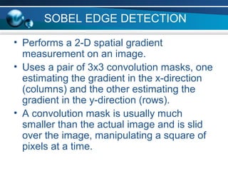 SOBEL EDGE DETECTION
• Performs a 2-D spatial gradient
measurement on an image.
• Uses a pair of 3x3 convolution masks, one
estimating the gradient in the x-direction
(columns) and the other estimating the
gradient in the y-direction (rows).
• A convolution mask is usually much
smaller than the actual image and is slid
over the image, manipulating a square of
pixels at a time.
 