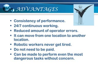 ADVANTAGES
• Consistency of performance.
• 24/7 continuous working.
• Reduced amount of operator errors.
• It can move from one location to another
location.
• Robotic workers never get tired.
• Do not need to be paid.
• Can be made to perform even the most
dangerous tasks without concern.
 