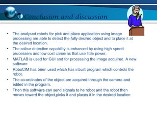 Conclusion and discussion
• The analysed robots for pick and place application using image
processing are able to detect the fully desired object and to place it at
the desired location.
• The colour detection capability is enhanced by using high speed
processers and low cost cameras that use little power.
• MATLAB is used for GUI and for processing the image acquired. A new
software
• RoboCIM has been used which has inbuilt program which controls the
robot.
• The co-ordinates of the object are acquired through the camera and
edited in the program.
• Then this software can send signals to he robot and the robot then
moves toward the object,picks it and places it in the desired location
 