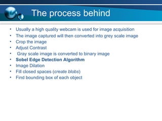 The process behind
• Usually a high quality webcam is used for image acquisition
• The image captured will then converted into grey scale image
• Crop the image
• Adjust Contrast
• Gray scale image is converted to binary image
• Sobel Edge Detection Algorithm
• Image Dilation
• Fill closed spaces (create blobs)
• Find bounding box of each object
 