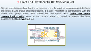  Front End Developer Skills: Non-Technical
We have a misconception that the developers are only required to create user interfaces
effectively. But to make efficient products, it is also important to communicate with the
clients and grasp ideas. You should be well-versed with verbal and vocal
communication skills. Also, to work with a team, you need to possess the basic
lessons of the team working too.
 
