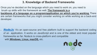 3. Knowledge of Backend Frameworks
Once you’ve decided on the language which you need to work on, you need to
brush up skills with the framework as well. The framework is a
backbone of a language on a program/application on which you’re working. There
are certain frameworks that you might consider working on while working as a back-end
developer.
 NodeJs: It’s an open-source and free platform built to support the backend coding
of an application. It works on JavaScript and is one of the oldest and most popular
frameworks so far. NodeJs is cross-platform and compatible
with Windows, Linux, macOS, etc.
 