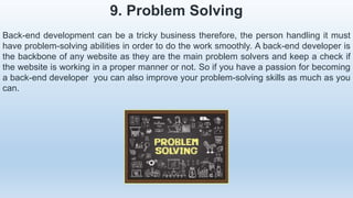 9. Problem Solving
Back-end development can be a tricky business therefore, the person handling it must
have problem-solving abilities in order to do the work smoothly. A back-end developer is
the backbone of any website as they are the main problem solvers and keep a check if
the website is working in a proper manner or not. So if you have a passion for becoming
a back-end developer you can also improve your problem-solving skills as much as you
can.
 