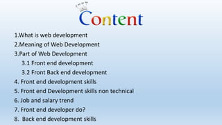 1.What is web development
2.Meaning of Web Development
3.Part of Web Development
3.1 Front end development
3.2 Front Back end development
4. Front end development skills
5. Front end Development skills non technical
6. Job and salary trend
7. Front end developer do?
8. Back end development skills
 