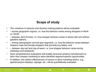 Scope of study
• The variations in behavior and decision-making patterns will be evaluated:
• – across geographic regions, i.e. how the behavior varies among shoppers in North
vs. South,
• – between store formats, i.e. how shopper behavior varies in stores with and without
gasoline stations,
• – among demographic and trip type segments, i.e. how the behavior varies between
Hispanic male and female shoppers that primarily buy lottery, and
• – between day part and day-of-week, i.e. how shopper behavior varies during
weekdays and weekends.
• Such comprehensive evaluations will enable consumer product manufacturers to
tailor their shopper marketing to seize identified segment-specific opportunities
• In addition, the relative effectiveness of various in-store marketing tactics, e.g.,
special product displays, signage, etc., will be quantitatively evaluated.
 