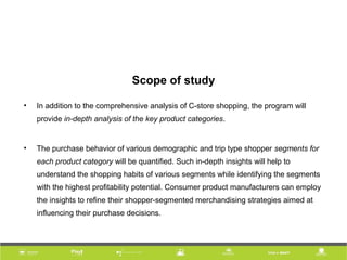 Scope of study
• In addition to the comprehensive analysis of C-store shopping, the program will
provide in-depth analysis of the key product categories.
• The purchase behavior of various demographic and trip type shopper segments for
each product category will be quantified. Such in-depth insights will help to
understand the shopping habits of various segments while identifying the segments
with the highest profitability potential. Consumer product manufacturers can employ
the insights to refine their shopper-segmented merchandising strategies aimed at
influencing their purchase decisions.
 