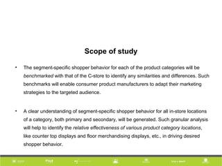 Scope of study
• The segment-specific shopper behavior for each of the product categories will be
benchmarked with that of the C-store to identify any similarities and differences. Such
benchmarks will enable consumer product manufacturers to adapt their marketing
strategies to the targeted audience.
• A clear understanding of segment-specific shopper behavior for all in-store locations
of a category, both primary and secondary, will be generated. Such granular analysis
will help to identify the relative effectiveness of various product category locations,
like counter top displays and floor merchandising displays, etc., in driving desired
shopper behavior.
 