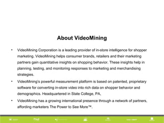 About VideoMining
• VideoMining Corporation is a leading provider of in-store intelligence for shopper
marketing. VideoMining helps consumer brands, retailers and their marketing
partners gain quantitative insights on shopping behavior. These insights help in
planning, testing, and monitoring responses to marketing and merchandising
strategies.
• VideoMining’s powerful measurement platform is based on patented, proprietary
software for converting in-store video into rich data on shopper behavior and
demographics. Headquartered in State College, PA,
• VideoMining has a growing international presence through a network of partners,
affording marketers The Power to See More™.
 