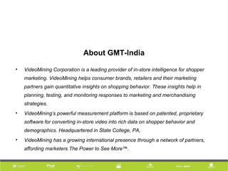 About GMT-India
• VideoMining Corporation is a leading provider of in-store intelligence for shopper
marketing. VideoMining helps consumer brands, retailers and their marketing
partners gain quantitative insights on shopping behavior. These insights help in
planning, testing, and monitoring responses to marketing and merchandising
strategies.
• VideoMining’s powerful measurement platform is based on patented, proprietary
software for converting in-store video into rich data on shopper behavior and
demographics. Headquartered in State College, PA,
• VideoMining has a growing international presence through a network of partners,
affording marketers The Power to See More™.
 