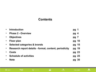 Contents
• Introduction pg 1
• Phase 2 - Overview pg 4
• Objectives pg 7
• Floor plan pg 10
• Selected categories & brands pg 15
• Research report details - format, content, periodicity pg 19
• Costs pg 23
• Schedule of activities pg 25
• Note pg 30
 