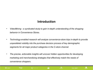 Introduction
• VideoMining - a syndicated study to gain in-depth understanding of the shopping
behavior in Convenience Stores.
• Technology-enabled research will analyze convenience-store trips in-depth to provide
unparalleled visibility into the purchase decision process of key demographic
segments for all major product categories in the C-store channel.
• The precise, actionable insights will uncover hidden opportunities for developing
marketing and merchandising strategies that effectively match the needs of
convenience shoppers.
 