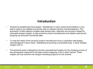 Introduction
• Powered by breakthrough technologies, VideoMining’s in-store measurement platform is now
able to capture very detailed and precise data on shopper behavior and demographics. The
automation of data collection enables large sample sizes, objectivity and accuracy needed for
actionable shopper insights. to help consumer product manufacturers and retailers optimize the
shopping trip and build incremental sales
• To meet the needs of the consumer product manufacturers and in cooperation with leading
national/regional C-store chains, VideoMining is launching a syndicated study, C-Store Shopper
Insights (CSI-1).
• This landmark study is designed to provide unprecedented insights into the shopping process of
key demographic segments for all major product categories in the C-store channel. These
insights can truly transform the shopper marketing programs for this channel.
 