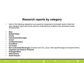 Research reports by category
• Each of the following categories are covered by independent syndicated reports. Note that
each category report also comes with the comprehensive analysis of the storewide C-store
shopping trips.
• Beer
• Bottled Water
• Candy
• Carbonated Beverages
• Cereal
• Cookies/Crackers
• Gum/Mints
• Ice Cream
• Non-carbonated Beverages (includes Iced Tea, Juices, New Age Beverages and Sports Drinks)
• Cigarette and Tobacco Products
• Packaged Meat
• Salty Snacks
• Sweet Snacks
 