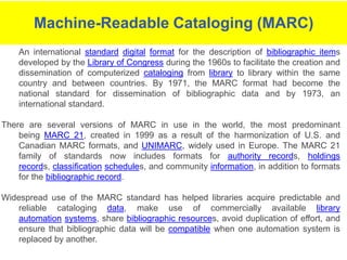 Machine Readable Cataloging (также известный как MARC) является стандартом для описания и обмена библиографической информации. MARC файлы содержат записи, которые содержат информацию о книгах, журналах, фильмах и других ресурсах, которые могут быть найдены в библиотеках.