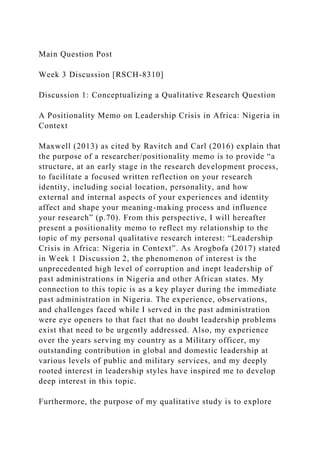 Main Question Post
Week 3 Discussion [RSCH-8310]
Discussion 1: Conceptualizing a Qualitative Research Question
A Positionality Memo on Leadership Crisis in Africa: Nigeria in
Context
Maxwell (2013) as cited by Ravitch and Carl (2016) explain that
the purpose of a researcher/positionality memo is to provide “a
structure, at an early stage in the research development process,
to facilitate a focused written reflection on your research
identity, including social location, personality, and how
external and internal aspects of your experiences and identity
affect and shape your meaning-making process and influence
your research” (p.70). From this perspective, I will hereafter
present a positionality memo to reflect my relationship to the
topic of my personal qualitative research interest: “Leadership
Crisis in Africa: Nigeria in Context”. As Arogbofa (2017) stated
in Week 1 Discussion 2, the phenomenon of interest is the
unprecedented high level of corruption and inept leadership of
past administrations in Nigeria and other African states. My
connection to this topic is as a key player during the immediate
past administration in Nigeria. The experience, observations,
and challenges faced while I served in the past administration
were eye openers to that fact that no doubt leadership problems
exist that need to be urgently addressed. Also, my experience
over the years serving my country as a Military officer, my
outstanding contribution in global and domestic leadership at
various levels of public and military services, and my deeply
rooted interest in leadership styles have inspired me to develop
deep interest in this topic.
Furthermore, the purpose of my qualitative study is to explore
 