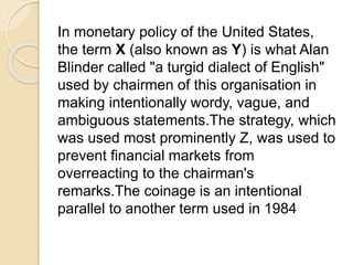 In monetary policy of the United States, 
the term X (also known as Y) is what Alan 
Blinder called "a turgid dialect of English" 
used by chairmen of this organisation in 
making intentionally wordy, vague, and 
ambiguous statements.The strategy, which 
was used most prominently Z, was used to 
prevent financial markets from 
overreacting to the chairman's 
remarks.The coinage is an intentional 
parallel to another term used in 1984 
 