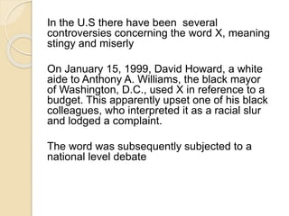 In the U.S there have been several 
controversies concerning the word X, meaning 
stingy and miserly 
On January 15, 1999, David Howard, a white 
aide to Anthony A. Williams, the black mayor 
of Washington, D.C., used X in reference to a 
budget. This apparently upset one of his black 
colleagues, who interpreted it as a racial slur 
and lodged a complaint. 
The word was subsequently subjected to a 
national level debate 
 