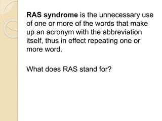 RAS syndrome is the unnecessary use 
of one or more of the words that make 
up an acronym with the abbreviation 
itself, thus in effect repeating one or 
more word. 
What does RAS stand for? 
 