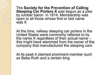 The Society for the Prevention of Calling 
Sleeping Car Porters X was begun as a joke 
by lumber baron in 1914. Membership was 
open to all those whose first or last name 
was X 
At the time, railway sleeping car porters in the 
United States were commonly referred to by 
the name X regardless of their actual name – 
this might have stemmed from the owner of the 
company that manufactured the sleeping cars 
At its peak it claimed prominent member such 
as Babe Ruth and a certain king 
 
