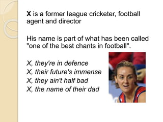 X is a former league cricketer, football 
agent and director 
His name is part of what has been called 
"one of the best chants in football". 
X, they're in defence 
X, their future's immense 
X, they ain't half bad 
X, the name of their dad 
 