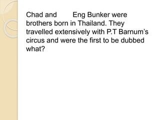 Chad and Eng Bunker were 
brothers born in Thailand. They 
travelled extensively with P.T Barnum’s 
circus and were the first to be dubbed 
what? 
 