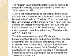 The “X rule” is an informal strategy used by authors to 
evade libel lawsuits. It was described in a New York 
Times article in 1998: 
"...For a fictional portrait to be actionable, it must be so 
accurate that a reader of the book would have no problem 
linking the two," said Mr. Friedman. Thus, he continued, 
libel lawyers have what is known as "the X rule." One way 
authors can protect themselves from libel suits is to say 
that a character has a X, Mr. Friedman said. "Now no 
male is going to come forward and say, 'That character 
with a X, that’s me!' " 
This rule was referenced in a 2006 dispute 
between Michael Crowley and Michael Crichton. Crowley 
alleged that after he wrote an unflattering review of 
Crichton's novel State of Fear, Crichton libeled him by 
including a character named "Mick Crowley" in the 
novel Next. In the novel, Mick Crowley is a child rapist, 
described as being a Washington-based journalist and 
Yale graduate with a X 
 