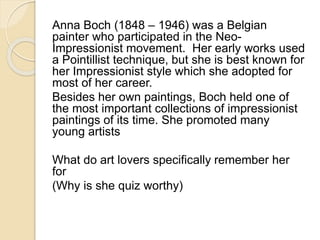 Anna Boch (1848 – 1946) was a Belgian 
painter who participated in the Neo- 
Impressionist movement. Her early works used 
a Pointillist technique, but she is best known for 
her Impressionist style which she adopted for 
most of her career. 
Besides her own paintings, Boch held one of 
the most important collections of impressionist 
paintings of its time. She promoted many 
young artists 
What do art lovers specifically remember her 
for 
(Why is she quiz worthy) 
 