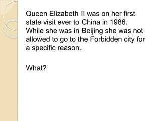 Queen Elizabeth II was on her first 
state visit ever to China in 1986. 
While she was in Beijing she was not 
allowed to go to the Forbidden city for 
a specific reason. 
What? 
 