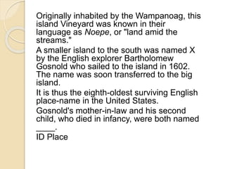 Originally inhabited by the Wampanoag, this 
island Vineyard was known in their 
language as Noepe, or "land amid the 
streams." 
A smaller island to the south was named X 
by the English explorer Bartholomew 
Gosnold who sailed to the island in 1602. 
The name was soon transferred to the big 
island. 
It is thus the eighth-oldest surviving English 
place-name in the United States. 
Gosnold's mother-in-law and his second 
child, who died in infancy, were both named 
____. 
ID Place 
 