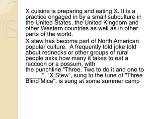 X cuisine is preparing and eating X. It is a 
practice engaged in by a small subculture in 
the United States, the United Kingdom and 
other Western countries as well as in other 
parts of the world. 
X stew has become part of North American 
popular culture. A frequently told joke told 
about rednecks or other groups of rural 
people asks how many it takes to eat a 
raccoon or a possum, with 
the punchline "Three. Two to do it and one to 
_____". “X Stew”, sung to the tune of "Three 
Blind Mice", is sung at some summer camp 
 