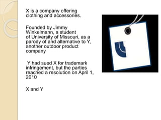 X is a company offering 
clothing and accessories. 
Founded by Jimmy 
Winkelmann, a student 
of University of Missouri, as a 
parody of and alternative to Y, 
another outdoor product 
company 
Y had sued X for trademark 
infringement, but the parties 
reached a resolution on April 1, 
2010 
X and Y 
 